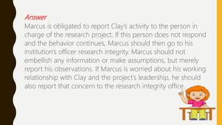 Answer
Marcus is obligated to report Clay’s activity to the person in
charge of the research project. If this person does not respond
and the behavior continues, Marcus should then go to his
institution’s officer research integrity. Marcus should not
embellish any information or make assumptions, but merely
report his observations. If Marcus is worried about his working
relationship with Clay and the project’s leadership, he should
also report that concern to the research integrity office.
 