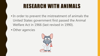 RESEARCH WITH ANIMALS
• In order to prevent the mistreatment of animals the
United States government first passed the Animal
Welfare Act in 1966 (last revised in 1990).
• Other agencies
 