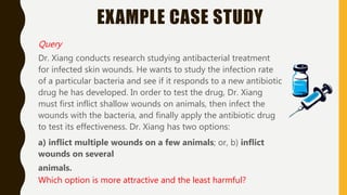 EXAMPLE CASE STUDY
Query
Dr. Xiang conducts research studying antibacterial treatment
for infected skin wounds. He wants to study the infection rate
of a particular bacteria and see if it responds to a new antibiotic
drug he has developed. In order to test the drug, Dr. Xiang
must first inflict shallow wounds on animals, then infect the
wounds with the bacteria, and finally apply the antibiotic drug
to test its effectiveness. Dr. Xiang has two options:
a) inflict multiple wounds on a few animals; or, b) inflict
wounds on several
animals.
Which option is more attractive and the least harmful?
 