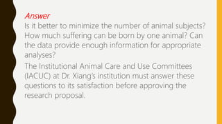 Answer
Is it better to minimize the number of animal subjects?
How much suffering can be born by one animal? Can
the data provide enough information for appropriate
analyses?
The Institutional Animal Care and Use Committees
(IACUC) at Dr. Xiang’s institution must answer these
questions to its satisfaction before approving the
research proposal.
 