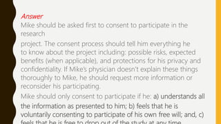 Answer
Mike should be asked first to consent to participate in the
research
project. The consent process should tell him everything he
to know about the project including: possible risks, expected
benefits (when applicable), and protections for his privacy and
confidentiality. If Mike’s physician doesn’t explain these things
thoroughly to Mike, he should request more information or
reconsider his participating.
Mike should only consent to participate if he: a) understands all
the information as presented to him; b) feels that he is
voluntarily consenting to participate of his own free will; and, c)
 