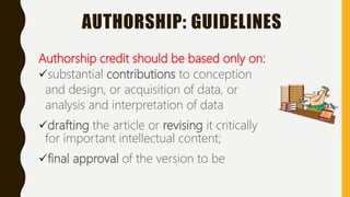 AUTHORSHIP: GUIDELINES
Authorship credit should be based only on:
substantial contributions to conception
and design, or acquisition of data, or
analysis and interpretation of data
drafting the article or revising it critically
for important intellectual content;
final approval of the version to be
 