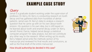 EXAMPLE CASE STUDY
Query
Jamal is a graduate student working under the supervision of
professor, Dr. Kerry. Dr. Kerry is conducting research on tooth
decay and has gathered data from hundreds of dental
patients. Jamal uses Dr. Kerry’s data to analyze a research
question that he came up with on his own about tooth
erosion. His question is his own idea, but is still based on
he learned about tooth and enamel decay under Dr. Kerry.
Jamal’s friend, Darcie, helped Jamal design a statistical
computer program for data analysis, but did not contribute
any other way to the research. When writing up his results,
Kerry helped Jamal write the methods section of his
manuscript and reviewed his final results and conclusions, as
well as the final draft of the entire manuscript.
How should authorship be decided in this case?
 