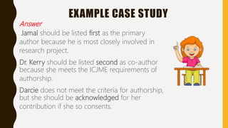 EXAMPLE CASE STUDY
Answer
Jamal should be listed first as the primary
author because he is most closely involved in
research project.
Dr. Kerry should be listed second as co-author
because she meets the ICJME requirements of
authorship.
Darcie does not meet the criteria for authorship,
but she should be acknowledged for her
contribution if she so consents.
 