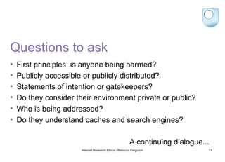 Questions to ask First principles: is anyone being harmed? Publicly accessible or publicly distributed? Statements of intention or gatekeepers? Do they consider their environment private or public? Who is being addressed? Do they understand caches and search engines? A continuing dialogue... Internet Research Ethics - Rebecca Ferguson 