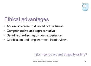 Ethical advantages Access to voices that would not be heard Comprehensive and representative Benefits of reflecting on own experience Clarification and empowerment in interviews Internet Research Ethics - Rebecca Ferguson So, how do we act ethically online? 