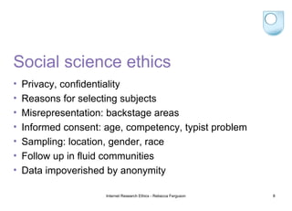 Social science ethics Privacy, confidentiality Reasons for selecting subjects Misrepresentation: backstage areas Informed consent: age, competency, typist problem Sampling: location, gender, race Follow up in fluid communities Data impoverished by anonymity Internet Research Ethics - Rebecca Ferguson 