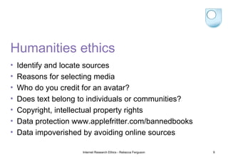 Humanities ethics Identify and locate sources Reasons for selecting media Who do you credit for an avatar? Does text belong to individuals or communities? Copyright, intellectual property rights Data protection www.applefritter.com/bannedbooks Data impoverished by avoiding online sources Internet Research Ethics - Rebecca Ferguson 