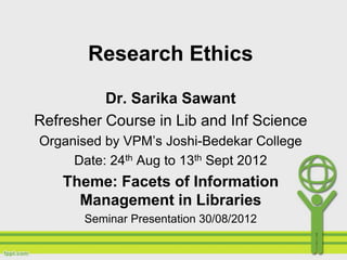 Research Ethics

          Dr. Sarika Sawant
Refresher Course in Lib and Inf Science
Organised by VPM’s Joshi-Bedekar College
     Date: 24th Aug to 13th Sept 2012
    Theme: Facets of Information
      Management in Libraries
       Seminar Presentation 30/08/2012
 
