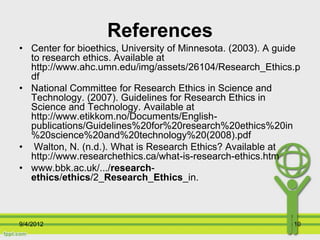 References
• Center for bioethics, University of Minnesota. (2003). A guide
  to research ethics. Available at
  http://www.ahc.umn.edu/img/assets/26104/Research_Ethics.p
  df
• National Committee for Research Ethics in Science and
  Technology. (2007). Guidelines for Research Ethics in
  Science and Technology. Available at
  http://www.etikkom.no/Documents/English-
  publications/Guidelines%20for%20research%20ethics%20in
  %20science%20and%20technology%20(2008).pdf
• Walton, N. (n.d.). What is Research Ethics? Available at
  http://www.researchethics.ca/what-is-research-ethics.htm
• www.bbk.ac.uk/.../research-
  ethics/ethics/2_Research_Ethics_in.



9/4/2012                                                      10
 
