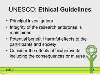 UNESCO: Ethical Guidelines
• Principal investigators
• Integrity of the research enterprise is
  maintained
• Potential benefit / harmful effects to the
  participants and society
• Consider the effects of his/her work,
  including the consequences or misuse

9/4/2012                                       7
 