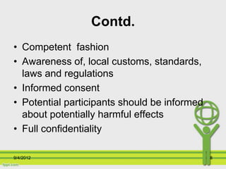 Contd.
• Competent fashion
• Awareness of, local customs, standards,
  laws and regulations
• Informed consent
• Potential participants should be informed
  about potentially harmful effects
• Full confidentiality

9/4/2012                                      8
 