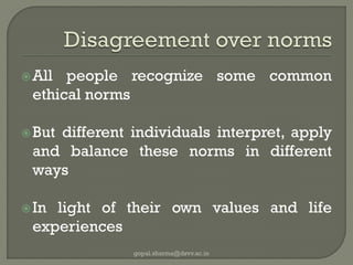 All people recognize some common ethical norms 
But different individuals interpret, apply and balance these norms in different ways 
In light of their own values and life experiences 
gopal.sharma@dsvv.ac.in  