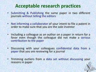 Acceptable research practices
• Submitting & Publishing the same paper in two different
journals without telling the editors
• Not informing a collaborator of your intent to file a patent in
order to make sure that you are the sole inventor
• Including a colleague as an author on a paper in return for a
favor even though the colleague did not make a serious
contribution to the paper
• Discussing with your colleagues confidential data from a
paper that you are reviewing for a journal
• Trimming outliers from a data set without discussing your
reasons in paper
 
