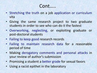 Cont…..
• Stretching the truth on a job application or curriculum
vita
• Giving the same research project to two graduate
students in order to see who can do it the fastest
• Overworking, neglecting, or exploiting graduate or
post-doctoral students
• Failing to keep good research records
• Failing to maintain research data for a reasonable
period of time
• Making derogatory comments and personal attacks in
your review of author's submission
• Promising a student a better grade for sexual favors
• Using a racist epithet in the laboratory
 