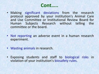 Cont…..
• Making significant deviations from the research
protocol approved by your institution's Animal Care
and Use Committee or Institutional Review Board for
Human Subjects Research without telling the
committee or the board.
• Not reporting an adverse event in a human research
experiment.
• Wasting animals in research.
• Exposing students and staff to biological risks in
violation of your institution's biosafety rules.
 