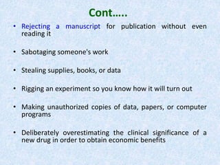 Cont…..
• Rejecting a manuscript for publication without even
reading it
• Sabotaging someone's work
• Stealing supplies, books, or data
• Rigging an experiment so you know how it will turn out
• Making unauthorized copies of data, papers, or computer
programs
• Deliberately overestimating the clinical significance of a
new drug in order to obtain economic benefits
 
