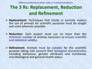 Different professional ethics codes or institutional policies.
The 3 Rs: Replacement, Reduction
and Refinement
 Replacement: Techniques that totally or partially replace
the use of animals for scientific purposes must be sought
and used wherever possible.
 Reduction: Each project must use no more than the
minimum number of animals necessary to ensure scientific
and statistical validity.
 Refinement: Animals must be suitable for the scientific
purpose taking into account their biological characteristics
including behaviour, genetic attributes and nutritional,
microbiological and general health status.
 