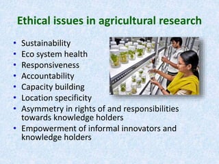 Ethical issues in agricultural research
• Sustainability
• Eco system health
• Responsiveness
• Accountability
• Capacity building
• Location specificity
• Asymmetry in rights of and responsibilities
towards knowledge holders
• Empowerment of informal innovators and
knowledge holders
 