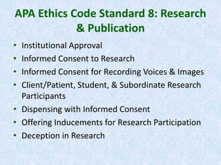 APA Ethics Code Standard 8: Research
& Publication
• Institutional Approval
• Informed Consent to Research
• Informed Consent for Recording Voices & Images
• Client/Patient, Student, & Subordinate Research
Participants
• Dispensing with Informed Consent
• Offering Inducements for Research Participation
• Deception in Research
 