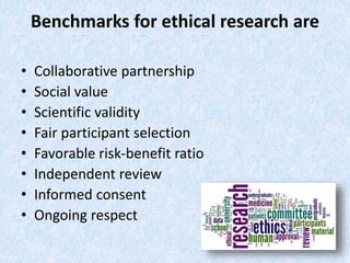 Benchmarks for ethical research are
• Collaborative partnership
• Social value
• Scientific validity
• Fair participant selection
• Favorable risk-benefit ratio
• Independent review
• Informed consent
• Ongoing respect
 
