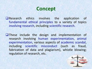 Concept
Research ethics involves the application of
fundamental ethical principles to a variety of topics
involving research, including scientific research.
These include the design and implementation of
research involving human experimentation, animal
experimentation, various aspects of academic scandal,
including scientific misconduct (such as fraud,
fabrication of data and plagiarism), whistle blowing;
regulation of research, etc.
 