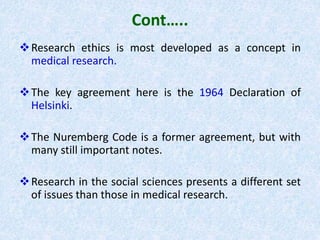 Cont…..
Research ethics is most developed as a concept in
medical research.
The key agreement here is the 1964 Declaration of
Helsinki.
The Nuremberg Code is a former agreement, but with
many still important notes.
Research in the social sciences presents a different set
of issues than those in medical research.
 