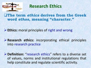 Research Ethics
The term ethics derives from the Greek
word ethos, meaning “character.”
Ethics: moral principles of right and wrong
Research ethics: incorporating ethical principles
into research practice
Definition: “research ethics” refers to a diverse set
of values, norms and institutional regulations that
help constitute and regulate scientific activity.
 