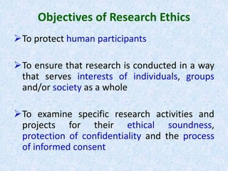 Objectives of Research Ethics
To protect human participants
To ensure that research is conducted in a way
that serves interests of individuals, groups
and/or society as a whole
To examine specific research activities and
projects for their ethical soundness,
protection of confidentiality and the process
of informed consent
 
