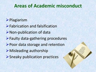 Areas of Academic misconduct
Plagiarism
Fabrication and falsification
Non-publication of data
Faulty data-gathering procedures
Poor data storage and retention
Misleading authorship
Sneaky publication practices
 