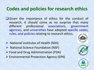 Codes and policies for research ethics
Given the importance of ethics for the conduct of
research, it should come as no surprise that many
different professional associations, government
agencies, and universities have adopted specific codes,
rules, and policies relating to research ethics.
 National Institutes of Health (NIH)
 National Science Foundation (NSF)
 Food and Drug Administration (FDA)
 Environmental Protection Agency (EPA)
 