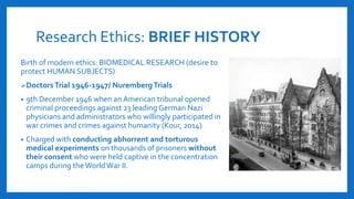 Research Ethics: BRIEF HISTORY
Birth of modern ethics: BIOMEDICAL RESEARCH (desire to
protect HUMAN SUBJECTS)
DoctorsTrial 1946-1947/ NurembergTrials
• 9th December 1946 when an American tribunal opened
criminal proceedings against 23 leading German Nazi
physicians and administrators who willingly participated in
war crimes and crimes against humanity (Kour, 2014)
• Charged with conducting abhorrent and torturous
medical experiments on thousands of prisoners without
their consent who were held captive in the concentration
camps during theWorld War II.
 