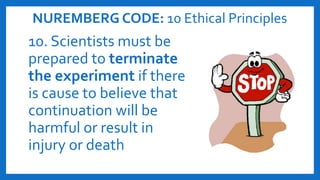 NUREMBERG CODE: 10 Ethical Principles
10. Scientists must be
prepared to terminate
the experiment if there
is cause to believe that
continuation will be
harmful or result in
injury or death
 
