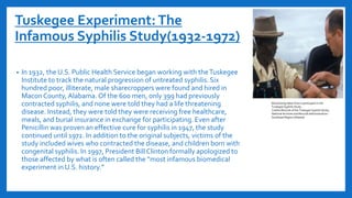 Tuskegee Experiment:The
Infamous Syphilis Study(1932-1972)
• In 1932, the U.S. Public Health Service began working with theTuskegee
Institute to track the natural progression of untreated syphilis. Six
hundred poor, illiterate, male sharecroppers were found and hired in
MaconCounty, Alabama.Of the 600 men, only 399 had previously
contracted syphilis, and none were told they had a life threatening
disease. Instead, they were told they were receiving free healthcare,
meals, and burial insurance in exchange for participating. Even after
Penicillin was proven an effective cure for syphilis in 1947, the study
continued until 1972. In addition to the original subjects, victims of the
study included wives who contracted the disease, and children born with
congenital syphilis. In 1997, President Bill Clinton formally apologized to
those affected by what is often called the “most infamous biomedical
experiment in U.S. history.”
Blood being taken from a participant in the
Tuskegee Syphilis Study.
Credits:Records of the Tuskegee Syphilis Study,
National Archives and Records Administration--
Southeast Region (Atlanta)
 