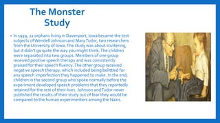 The Monster
Study
• In 1939, 22 orphans living in Davenport, Iowa became the test
subjects ofWendell Johnson and MaryTudor, two researchers
from the University of Iowa.The study was about stuttering,
but it didn’t go quite the way you might think.The children
were separated into two groups. Members of one group
received positive speech therapy and was consistently
praised for their speech fluency.The other group received
negative speech therapy, which included being belittled for
any speech imperfection they happened to make. In the end,
children in the second group who spoke normally before the
experiment developed speech problems that they reportedly
retained for the rest of their lives. Johnson andTudor never
published the results of their study out of fear they would be
compared to the human experimenters among the Nazis.
 