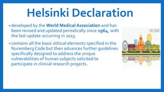 Helsinki Declaration
• developed by the World Medical Association and has
been revised and updated periodically since 1964, with
the last update occurring in 2013.
• contains all the basic ethical elements specified in the
Nuremberg Code but then advances further guidelines
specifically designed to address the unique
vulnerabilities of human subjects solicited to
participate in clinical research projects.
 