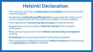 Helsinki Declaration
• The necessity of using an independent investigator to review potential
research projects
• Employing a medically qualified person to supervise the research and
assume responsibility for the health and welfare of human subjects
• The importance of preserving the accuracy of research results
• Suggestions on how to obtain informed consent from research
participants
• Rules concerning research with children and mentally incompetent
persons
• Evaluating and using experimental treatments on patients
• The importance of determining which medical situations and conditions
are appropriate and safe for research
 
