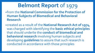 Belmont Report of 1979
•from the National Commission for the Protection of
Human Subjects of Biomedical and Behavioral
Research
•created as a result of the National Research Act of 1974,
was charged with identifying the basic ethical principles
that should underlie the conduct of biomedical and
behavioral research involving human subjects and
developing guidelines to assure that such research is
conducted in accordance with those principles
 