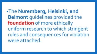 •The Nuremberg, Helsinki, and
Belmont guidelines provided the
foundation of more ethically
uniform research to which stringent
rules and consequences for violation
were attached.
 