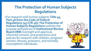 The Protection of Human Subjects
Regulations
•For research with human subjects Title 45,
Part 46 from the Code of Federal
Regulations (45 CFR 46):The Protection of
Human Subjects Regulations outlines the
purpose and policies of Institutional Review
Board (IRB) oversight and approval,
informed consent, and protections and
policies for research with children, pregnant
women, fetuses, prisoners, and mentally
incompetent individuals.
 
