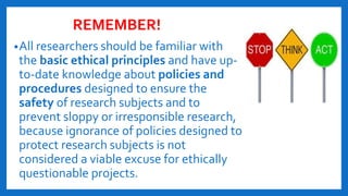 REMEMBER!
•All researchers should be familiar with
the basic ethical principles and have up-
to-date knowledge about policies and
procedures designed to ensure the
safety of research subjects and to
prevent sloppy or irresponsible research,
because ignorance of policies designed to
protect research subjects is not
considered a viable excuse for ethically
questionable projects.
 