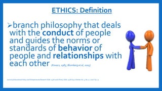 ETHICS: Definition
branch philosophy that deals
with the conduct of people
and guides the norms or
standards of behavior of
people and relationships with
each other (Kovacs, 1985; Blumberg et al, 2005)
Journal of Educational Policy and Entrepreneurial Research ISSN: 2408-770X (Print), ISSN: 2408-6231 (Online) Vol. 3, N0.12. 2016. Pp 1-9
 