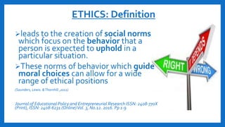 ETHICS: Definition
leads to the creation of social norms
which focus on the behavior that a
person is expected to uphold in a
particular situation.
These norms of behavior which guide
moral choices can allow for a wide
range of ethical positions
(Saunders, Lewis. &Thornhill ,2011)
Journal of Educational Policy and Entrepreneurial Research ISSN: 2408-770X
(Print), ISSN: 2408-6231 (Online)Vol. 3, N0.12. 2016. Pp 1-9
 