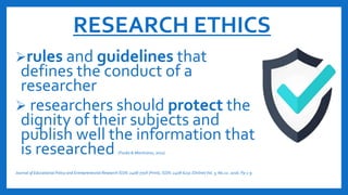 RESEARCH ETHICS
rules and guidelines that
defines the conduct of a
researcher
 researchers should protect the
dignity of their subjects and
publish well the information that
is researched (Fouka & Mantzorou, 2011)
Journal of Educational Policy and Entrepreneurial Research ISSN: 2408-770X (Print), ISSN: 2408-6231 (Online)Vol. 3, N0.12. 2016. Pp 1-9
 
