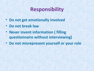 Responsibility
• Do not get emotionally involved
• Do not break law
• Never invent information ( filling
  questionnaire without interviewing)
• Do not misrepresent yourself or your role
 