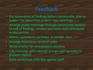 Feedback
• Put summaries of findings before community, give to
  leaders for discussion in their own meetings
• Arrange public meetings through community leaders
  to talk of findings, answer questions and participate
  in discussions
• Deliver summaries to house at sample sites
• Arrange interviews on local radio
• Write articles for newspapers columns
• Call meetings with interest groups and agencies to
  present reports
• Hold workshops with key agency staff
 