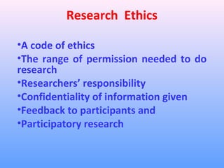 Research Ethics

•A code of ethics
•The range of permission needed to do
research
•Researchers’ responsibility
•Confidentiality of information given
•Feedback to participants and
•Participatory research
 