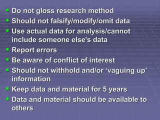  Do not gloss research method
 Should not falsify/modify/omit data
 Use actual data for analysis/cannot
include someone else's data
 Report errors
 Be aware of conflict of interest
 Should not withhold and/or ‘vaguing up’
information
 Keep data and material for 5 years
 Data and material should be available to
others
 