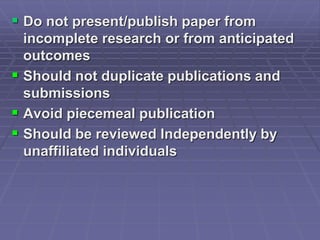  Do not present/publish paper from
incomplete research or from anticipated
outcomes
 Should not duplicate publications and
submissions
 Avoid piecemeal publication
 Should be reviewed Independently by
unaffiliated individuals
 