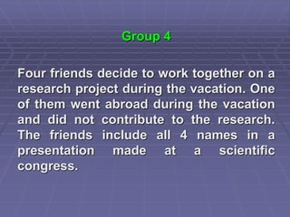 Group 4
Four friends decide to work together on a
research project during the vacation. One
of them went abroad during the vacation
and did not contribute to the research.
The friends include all 4 names in a
presentation made at a scientific
congress.
 